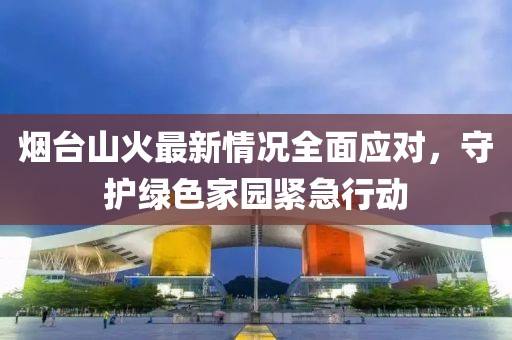 烟台山火最新情况全面应对，守护绿色家园紧急行动