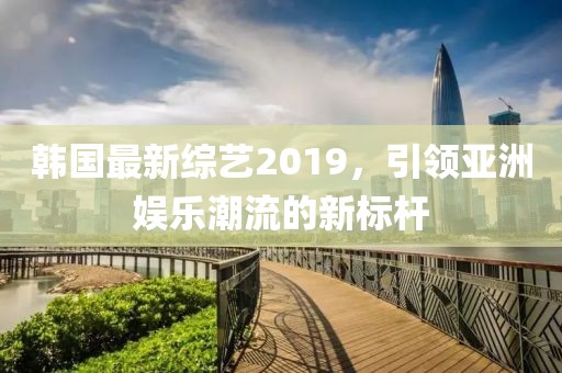 韩国最新综艺2019，引领亚洲娱乐潮流的新标杆
