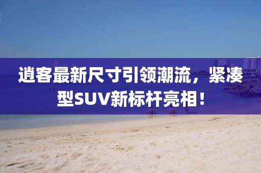 逍客最新尺寸引领潮流，紧凑型SUV新标杆亮相！