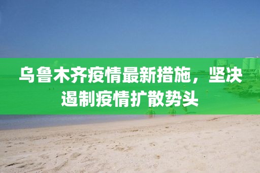 乌鲁木齐疫情最新措施，坚决遏制疫情扩散势头