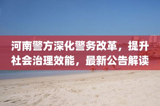 河南警方深化警务改革，提升社会治理效能，最新公告解读