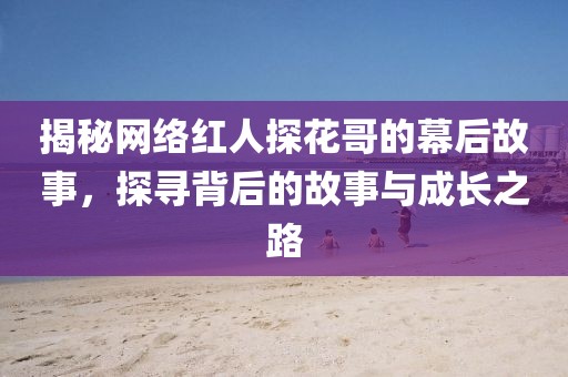 揭秘网络红人探花哥的幕后故事，探寻背后的故事与成长之路
