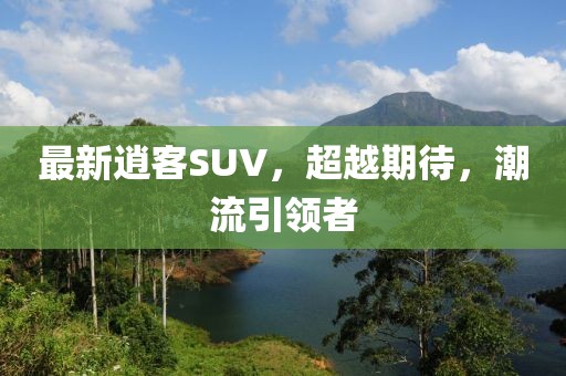 最新逍客SUV，超越期待，潮流引领者