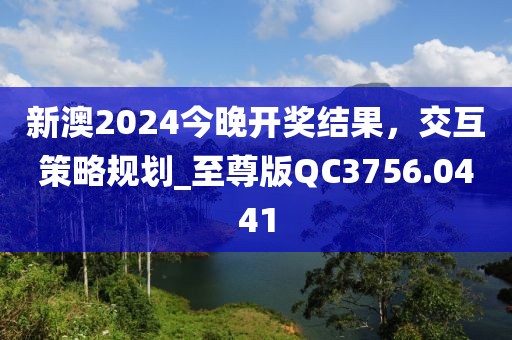 新澳2024今晚开奖结果，交互策略规划_至尊版QC3756.0441