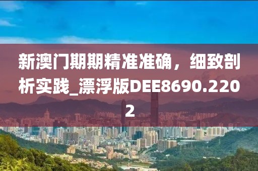 新澳门期期精准准确，细致剖析实践_漂浮版DEE8690.2202