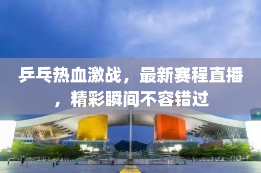 乒乓热血激战，最新赛程直播，精彩瞬间不容错过