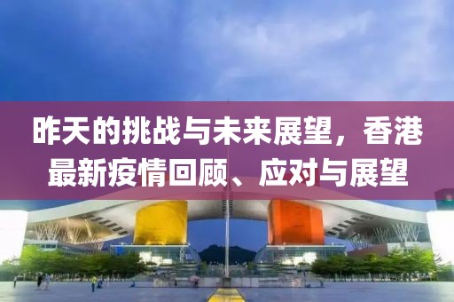 昨天的挑战与未来展望，香港最新疫情回顾、应对与展望