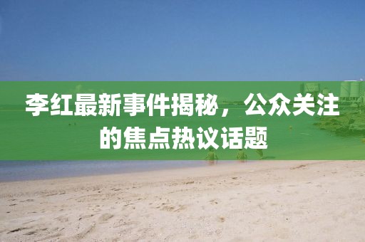 李红最新事件揭秘，公众关注的焦点热议话题