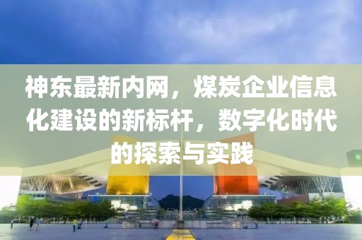 神东最新内网，煤炭企业信息化建设的新标杆，数字化时代的探索与实践