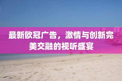 最新欧冠广告,激情与创新完美交融的视听盛宴