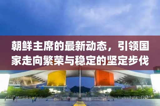 朝鲜主席的最新动态，引领国家走向繁荣与稳定的坚定步伐