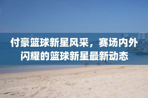 付豪篮球新星风采，赛场内外闪耀的篮球新星最新动态