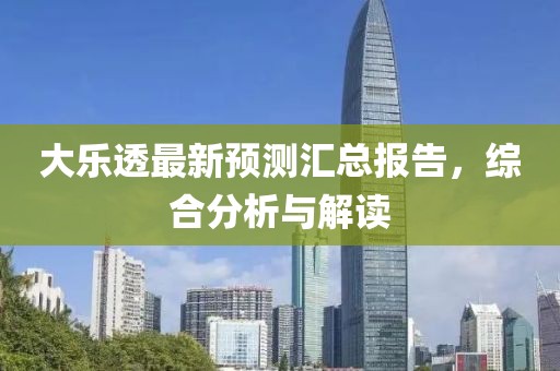 大乐透最新预测汇总报告，综合分析与解读