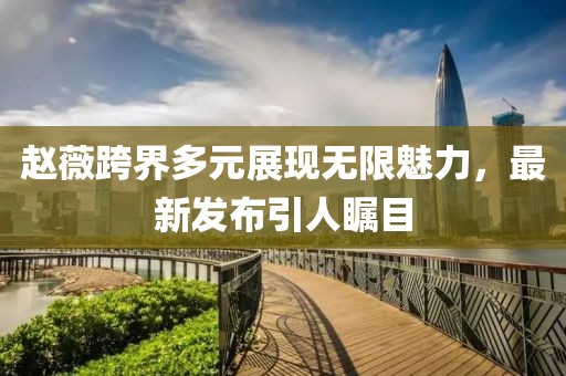 赵薇跨界多元展现无限魅力，最新发布引人瞩目