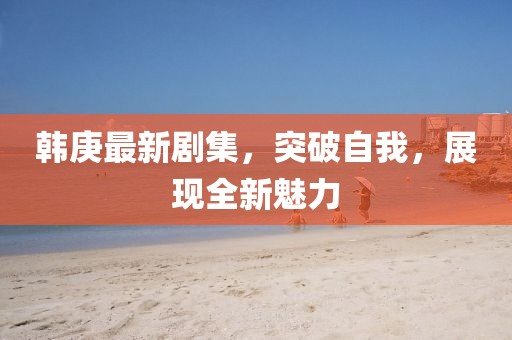 韩庚最新剧集，突破自我，展现全新魅力