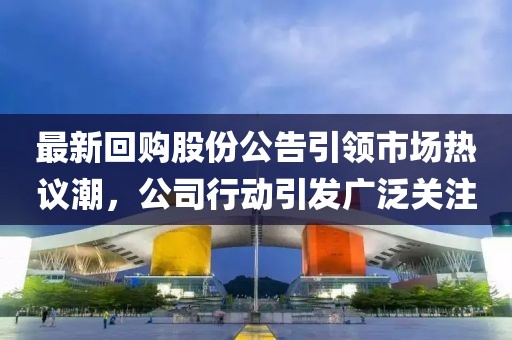 最新回购股份公告引领市场热议潮，公司行动引发广泛关注