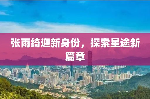 张雨绮迎新身份,探索星途新篇章