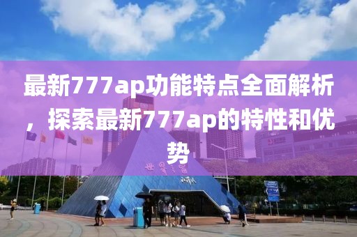 最新777ap功能特点全面解析，探索最新777ap的特性和优势