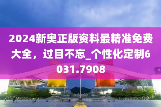 2024新奥正版资料最精准免费大全，过目不忘_个性化定制6031.7908