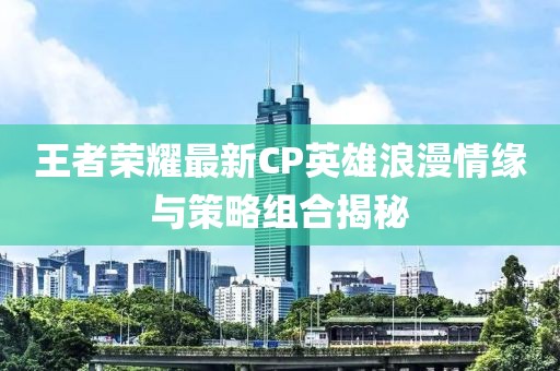 王者荣耀最新CP英雄浪漫情缘与策略组合揭秘