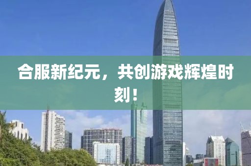 合服新纪元,共创游戏辉煌时刻!