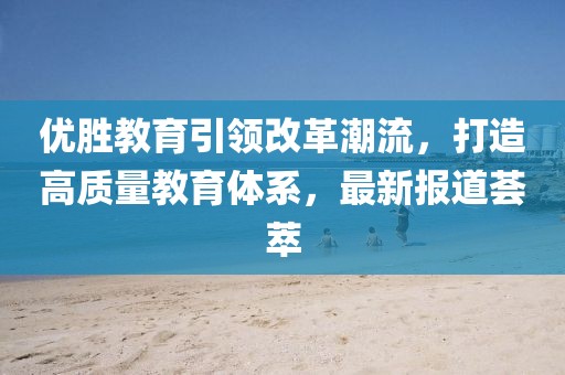 优胜教育引领改革潮流，打造高质量教育体系，最新报道荟萃