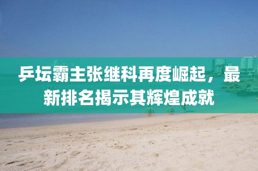 乒坛霸主张继科再度崛起，最新排名揭示其辉煌成就