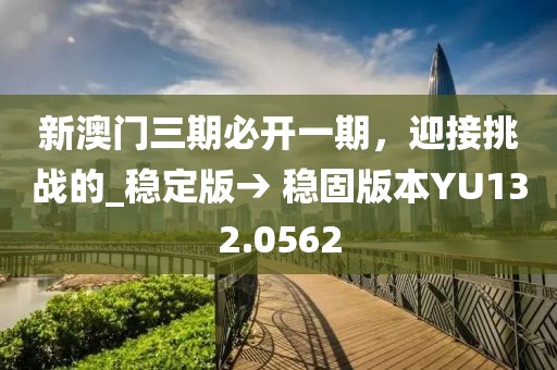 新澳门三期必开一期，迎接挑战的_稳定版→ 稳固版本YU132.0562
