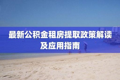 最新公积金租房提取政策解读及应用指南