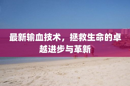 最新输血技术，拯救生命的卓越进步与革新
