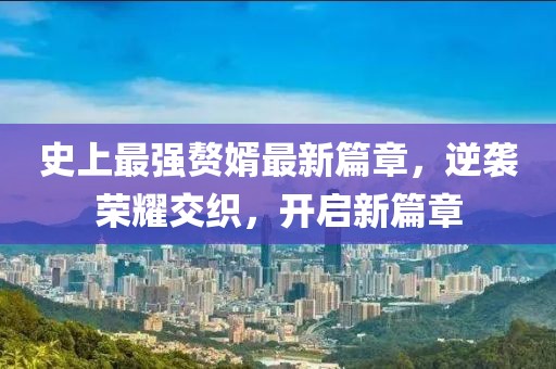 史上最强赘婿最新篇章，逆袭荣耀交织，开启新篇章