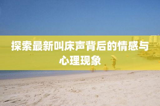 探索最新叫床声背后的情感与心理现象