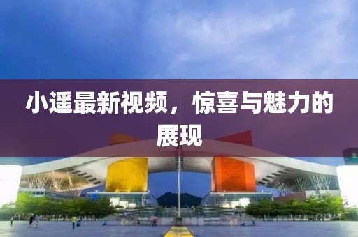 小遥最新视频，惊喜与魅力的展现