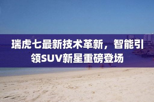 瑞虎七最新技术革新，智能引领SUV新星重磅登场