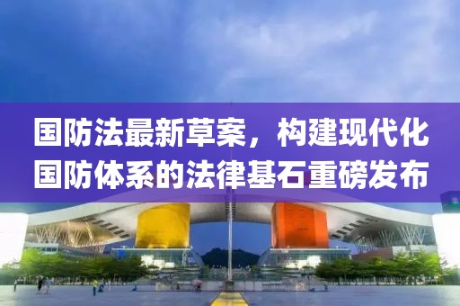 国防法最新草案，构建现代化国防体系的法律基石重磅发布