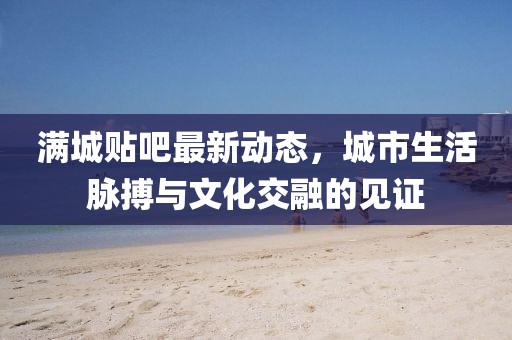 满城贴吧最新动态，城市生活脉搏与文化交融的见证