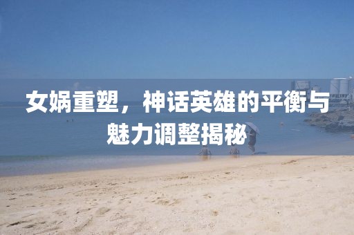 女娲重塑，神话英雄的平衡与魅力调整揭秘