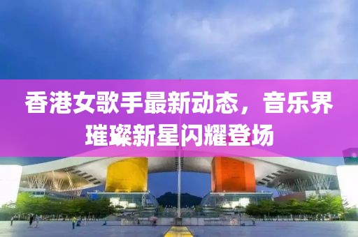 香港女歌手最新动态，音乐界璀璨新星闪耀登场