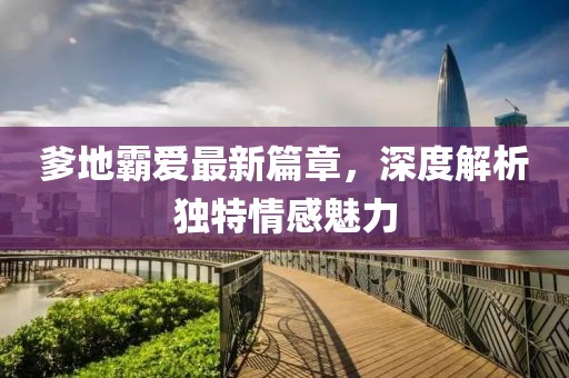 爹地霸爱最新篇章，深度解析独特情感魅力