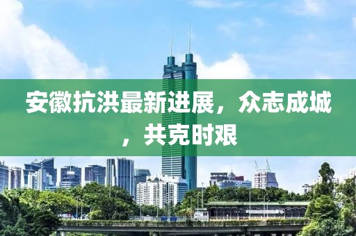 安徽抗洪最新进展，众志成城，共克时艰