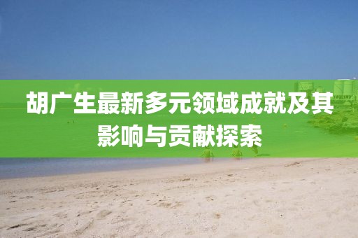 胡广生最新多元领域成就及其影响与贡献探索