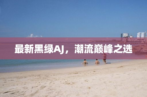 最新黑绿AJ，潮流巅峰之选