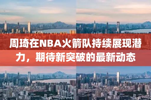 周琦在NBA火箭队持续展现潜力，期待新突破的最新动态