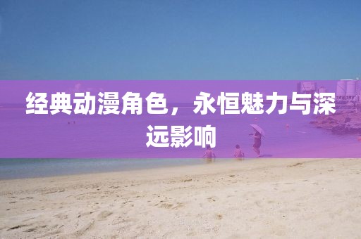 经典动漫角色，永恒魅力与深远影响