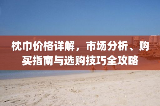 枕巾价格详解，市场分析、购买指南与选购技巧全攻略