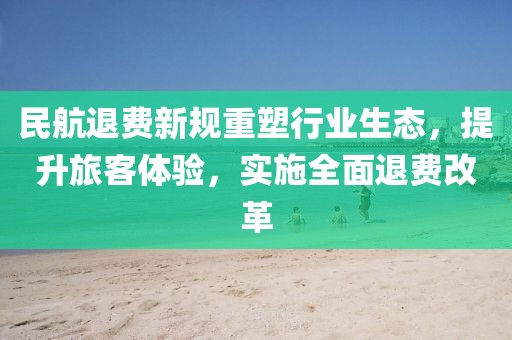 民航退费新规重塑行业生态，提升旅客体验，实施全面退费改革