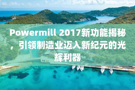 Powermill 2017新功能揭秘，引领制造业迈入新纪元的光辉利器