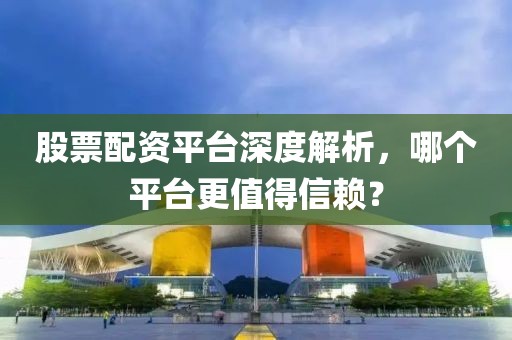 股票配资平台深度解析，哪个平台更值得信赖？