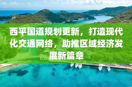 西平国道规划更新，打造现代化交通网络，助推区域经济发展新篇章