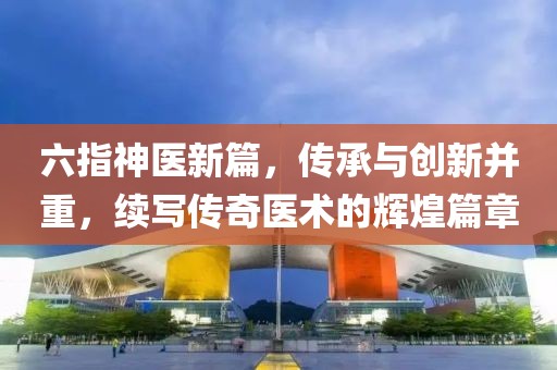 六指神医新篇，传承与创新并重，续写传奇医术的辉煌篇章